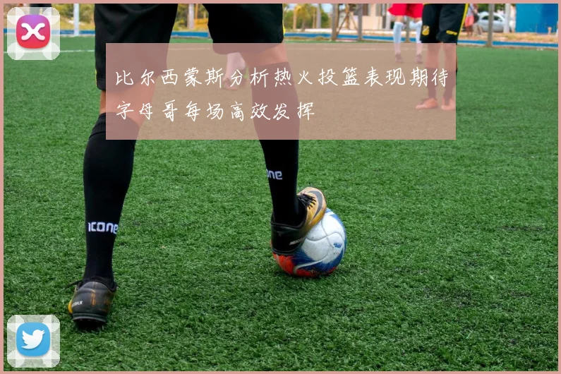 比尔西蒙斯分析热火投篮表现期待字母哥每场高效发挥