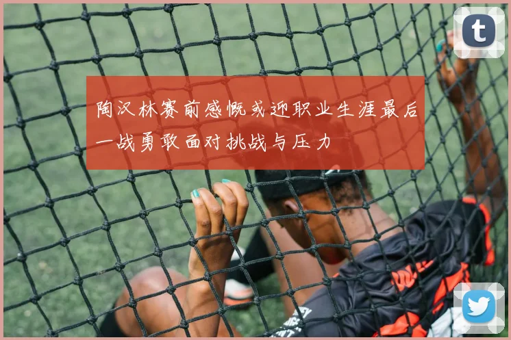 陶汉林赛前感慨或迎职业生涯最后一战勇敢面对挑战与压力