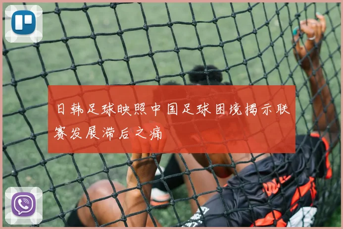 日韩足球映照中国足球困境揭示联赛发展滞后之痛