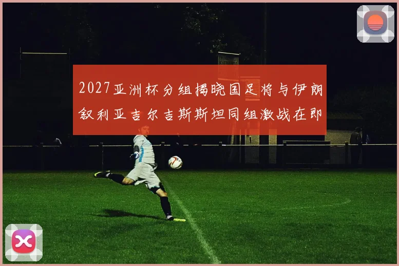 2027亚洲杯分组揭晓国足将与伊朗叙利亚吉尔吉斯斯坦同组激战在即