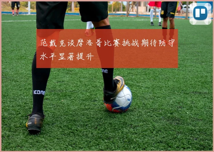 范戴克谈摩洛哥比赛挑战期待防守水平显著提升