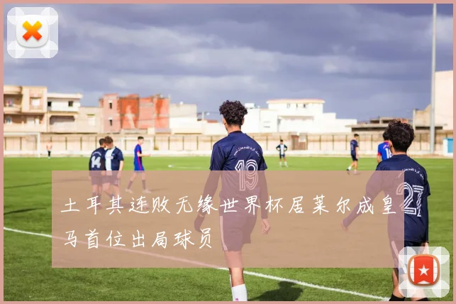 土耳其连败无缘世界杯居莱尔成皇马首位出局球员