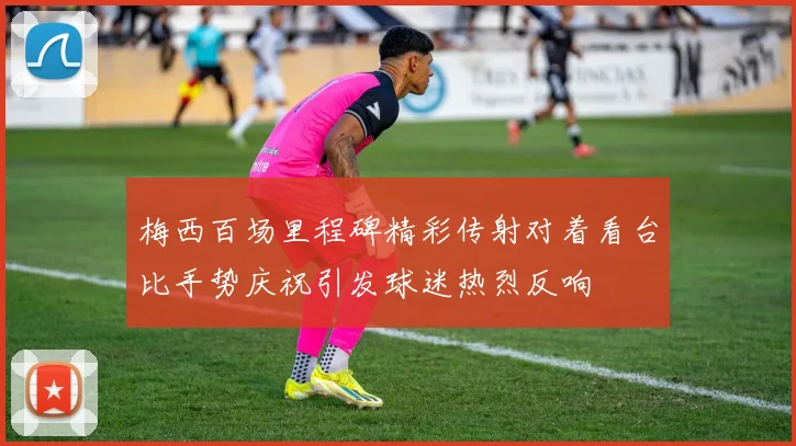 梅西百场里程碑精彩传射对着看台比手势庆祝引发球迷热烈反响