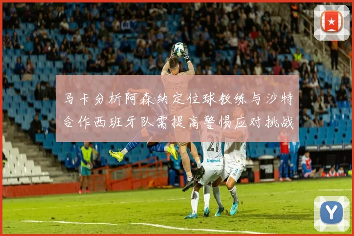 马卡分析阿森纳定位球教练与沙特合作西班牙队需提高警惕应对挑战