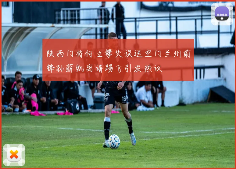 陕西门将何立攀失误送空门兰州前锋孙薪凯离谱踢飞引发热议