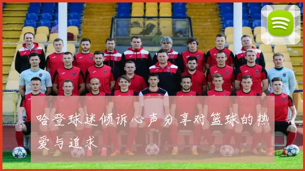 哈登球迷倾诉心声分享对篮球的热爱与追求