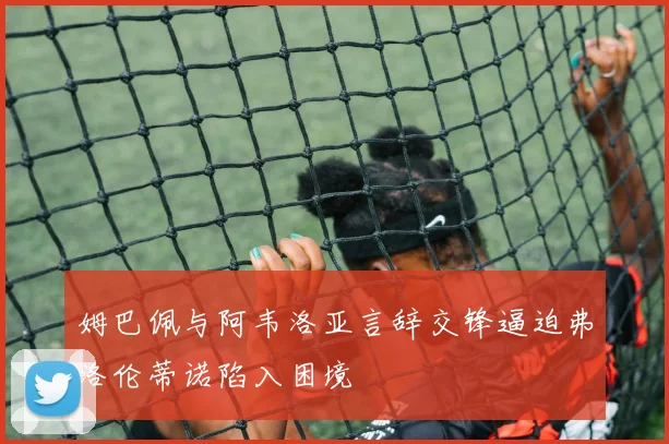 姆巴佩与阿韦洛亚言辞交锋逼迫弗洛伦蒂诺陷入困境