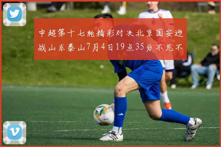 中超第十七轮精彩对决北京国安迎战山东泰山7月4日19点35分不见不散