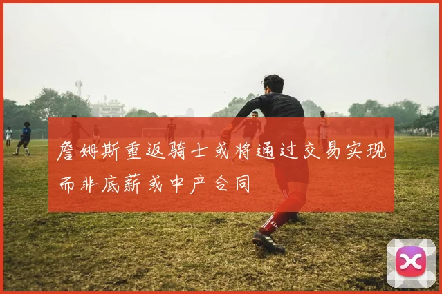 詹姆斯重返骑士或将通过交易实现而非底薪或中产合同
