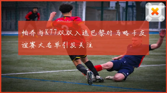 帕乔与K77双双入选巴黎对马略卡友谊赛大名单引发关注