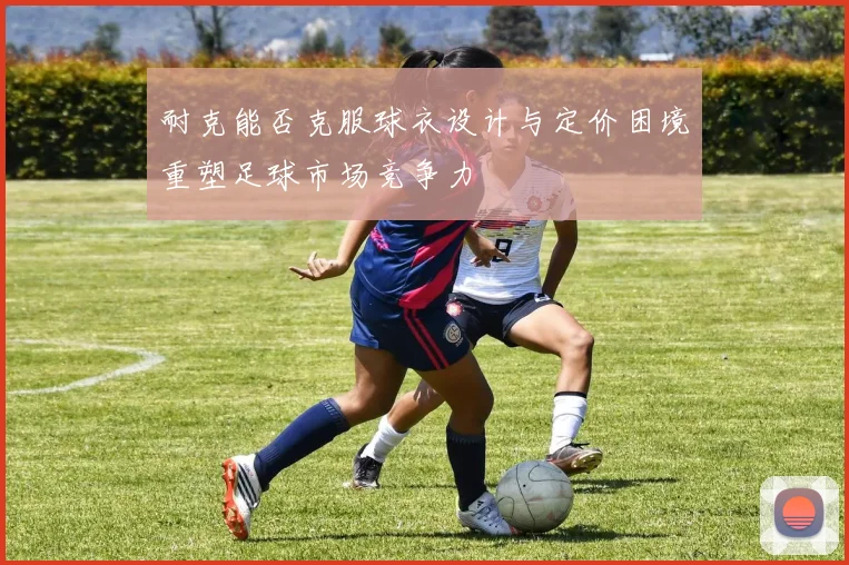 耐克能否克服球衣设计与定价困境重塑足球市场竞争力