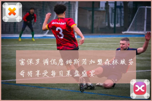 富保罗调侃詹姆斯若加盟森林狼芬奇将享受每日果盘盛宴
