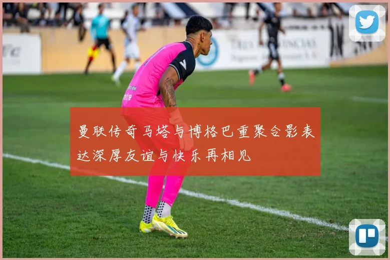 曼联传奇马塔与博格巴重聚合影表达深厚友谊与快乐再相见