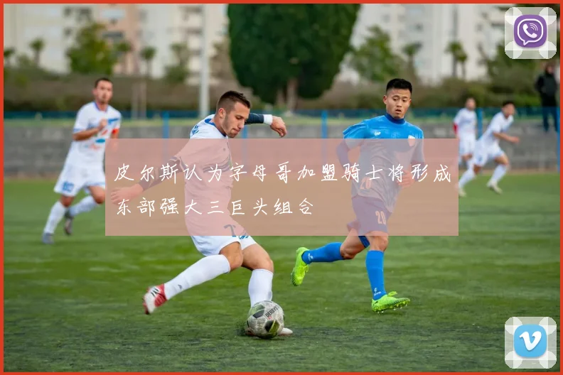 皮尔斯认为字母哥加盟骑士将形成东部强大三巨头组合