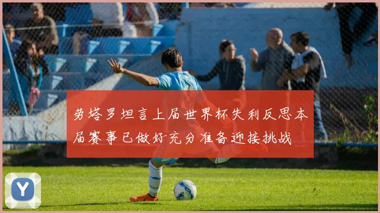 劳塔罗坦言上届世界杯失利反思本届赛事已做好充分准备迎接挑战