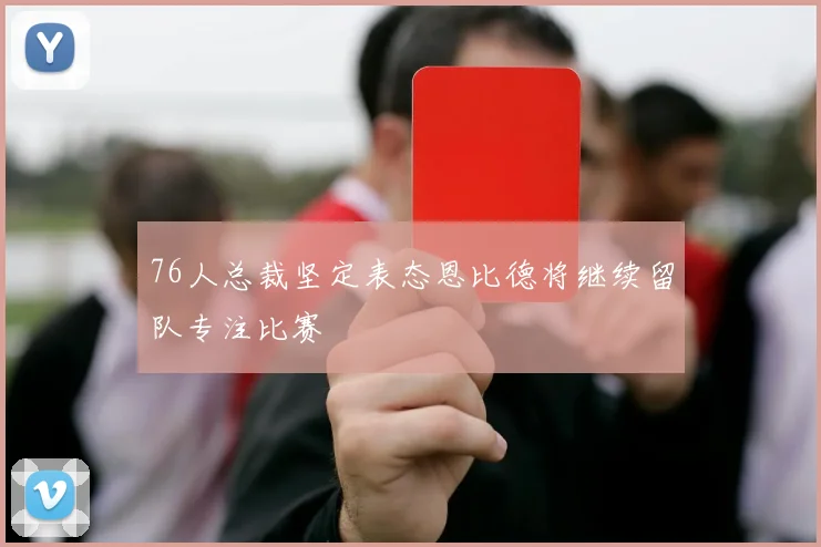 76人总裁坚定表态恩比德将继续留队专注比赛