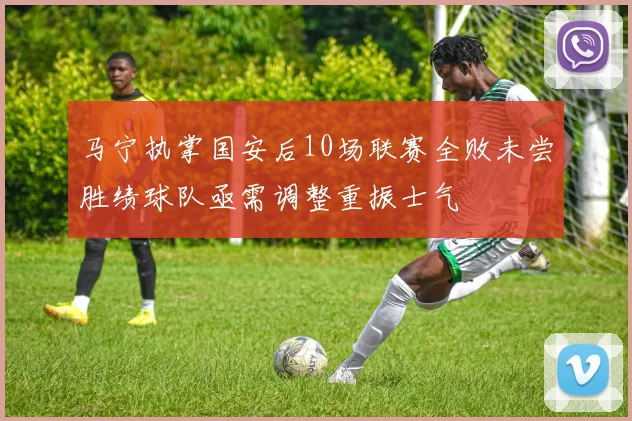 马宁执掌国安后10场联赛全败未尝胜绩球队亟需调整重振士气