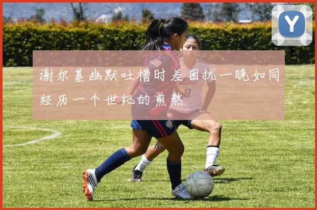 谢尔基幽默吐槽时差困扰一晚如同经历一个世纪的煎熬